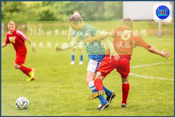 2026世界杯投注前，哪些经验能帮助老用户避免常见风险与误区？