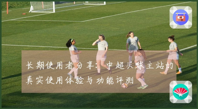 长期使用者分享：中超买球主站的真实使用体验与功能评测